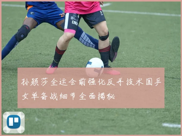 孙颖莎全运会前强化反手技术国乒女单备战细节全面揭秘